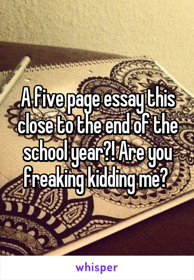 A five page essay this close to the end of the school year?! Are you freaking kidding me? 