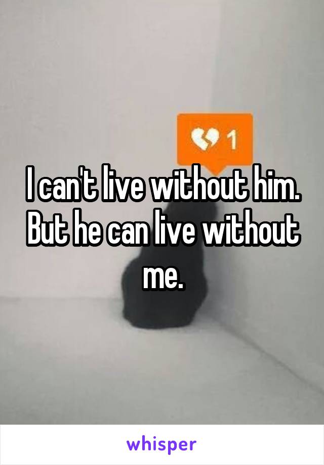 I can't live without him. But he can live without me.