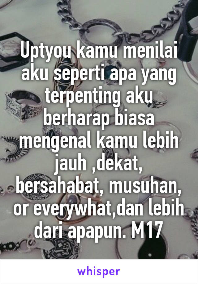 Uptyou kamu menilai aku seperti apa yang terpenting aku berharap biasa mengenal kamu lebih jauh ,dekat, bersahabat, musuhan, or everywhat,dan lebih dari apapun. M17