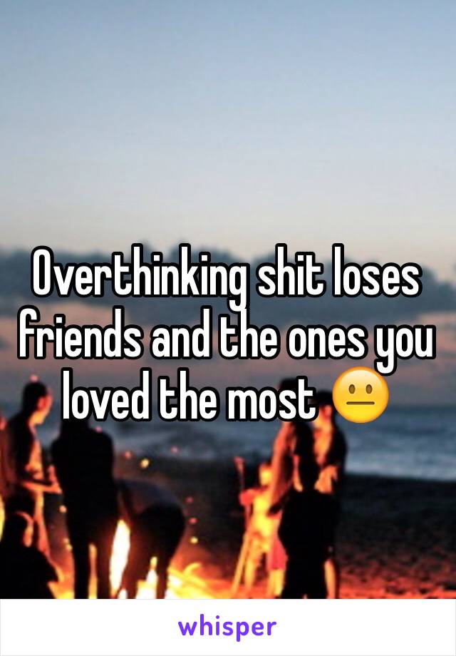 Overthinking shit loses friends and the ones you loved the most 😐