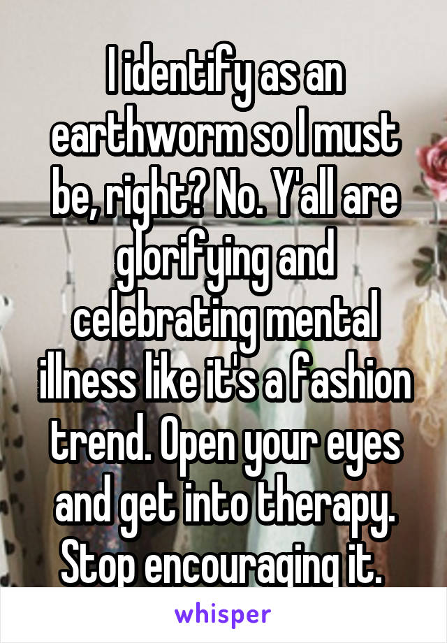 I identify as an earthworm so I must be, right? No. Y'all are glorifying and celebrating mental illness like it's a fashion trend. Open your eyes and get into therapy. Stop encouraging it. 