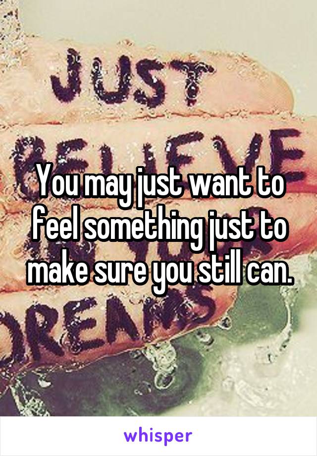 You may just want to feel something just to make sure you still can.