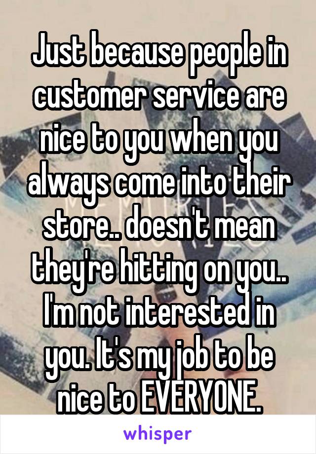 Just because people in customer service are nice to you when you always come into their store.. doesn't mean they're hitting on you.. I'm not interested in you. It's my job to be nice to EVERYONE.