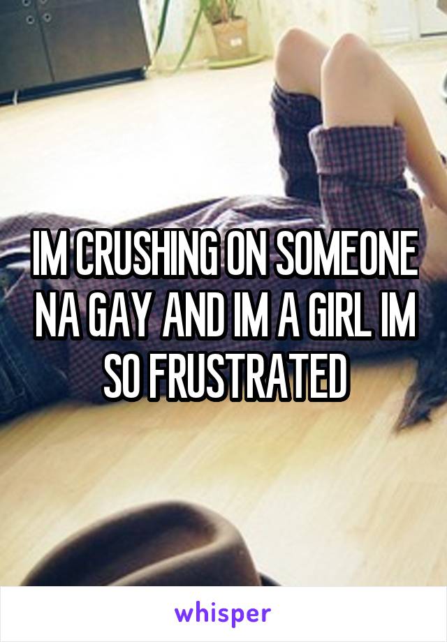 IM CRUSHING ON SOMEONE NA GAY AND IM A GIRL IM SO FRUSTRATED