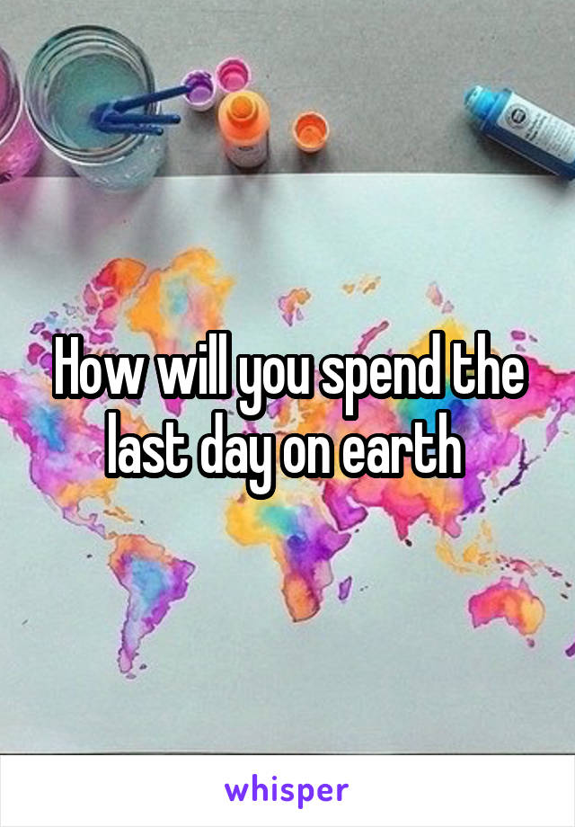 How will you spend the last day on earth 