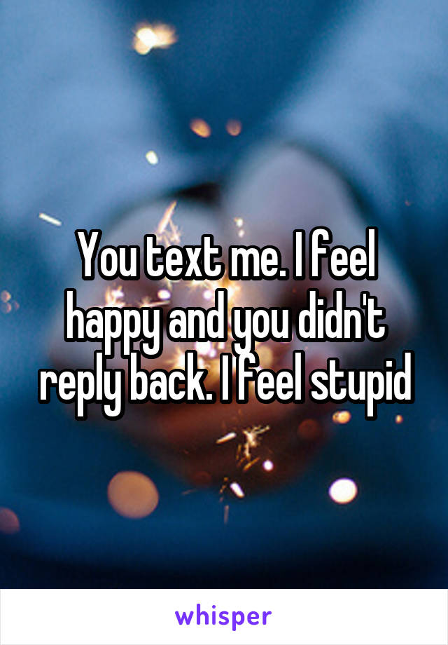 You text me. I feel happy and you didn't reply back. I feel stupid