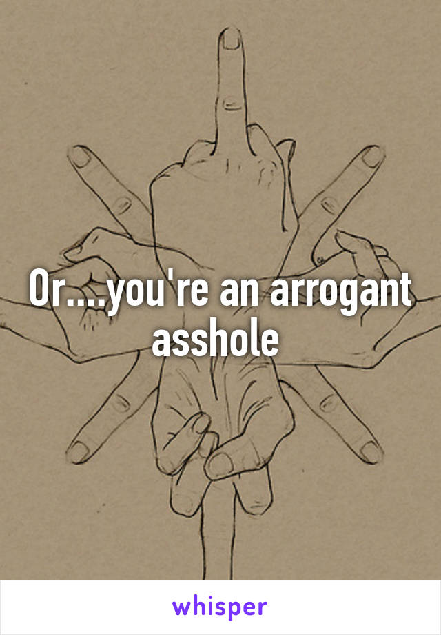 Or....you're an arrogant asshole 