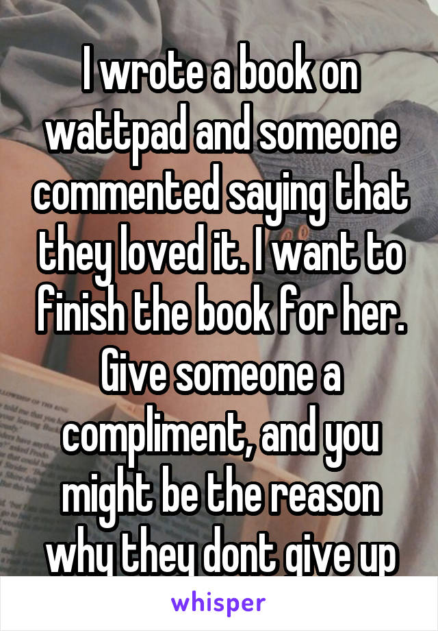 I wrote a book on wattpad and someone commented saying that they loved it. I want to finish the book for her. Give someone a compliment, and you might be the reason why they dont give up