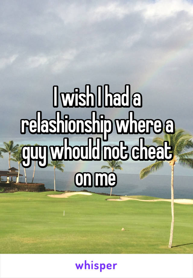 I wish I had a relashionship where a guy whould not cheat on me 