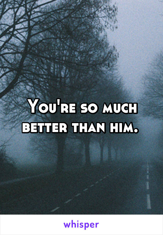 You're so much better than him. 