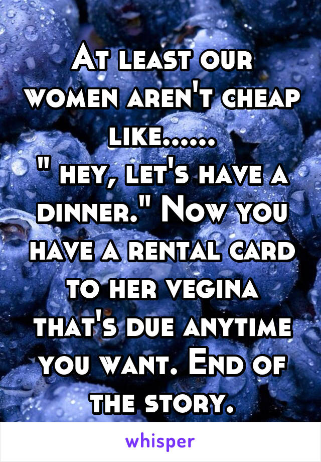 At least our women aren't cheap like......
" hey, let's have a dinner." Now you have a rental card to her vegina that's due anytime you want. End of the story.