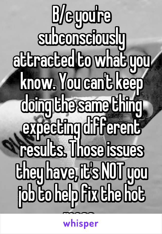 B/c you're subconsciously attracted to what you know. You can't keep doing the same thing expecting different results. Those issues they have, it's NOT you job to help fix the hot mess. 