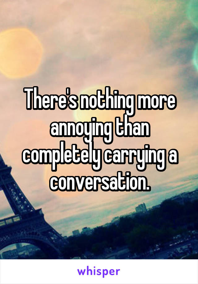 There's nothing more annoying than completely carrying a conversation.