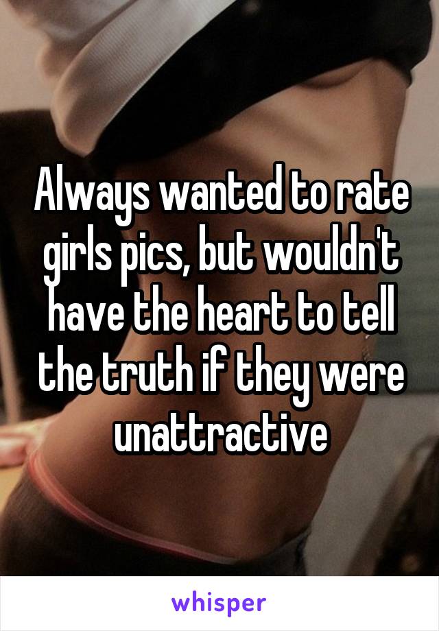 Always wanted to rate girls pics, but wouldn't have the heart to tell the truth if they were unattractive