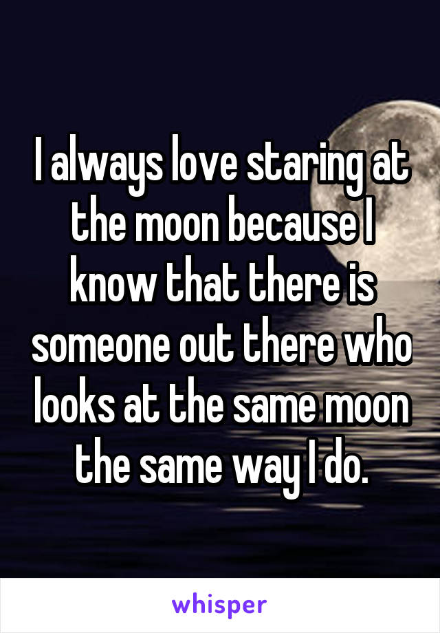 I always love staring at the moon because I know that there is someone out there who looks at the same moon the same way I do.