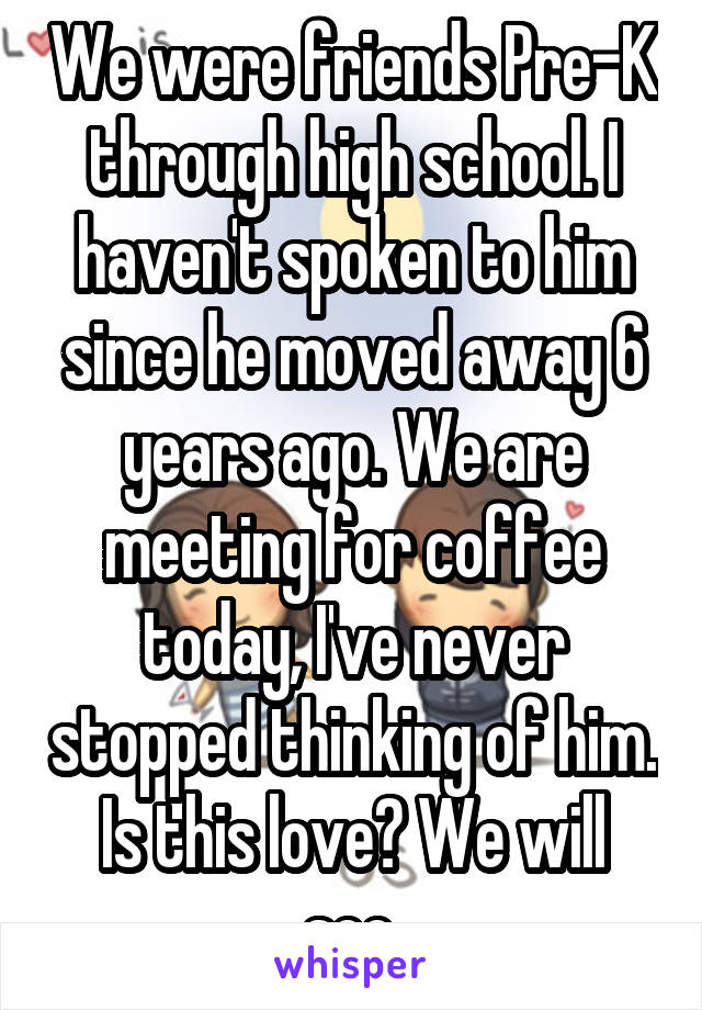 We were friends Pre-K through high school. I haven't spoken to him since he moved away 6 years ago. We are meeting for coffee today, I've never stopped thinking of him. Is this love? We will see.