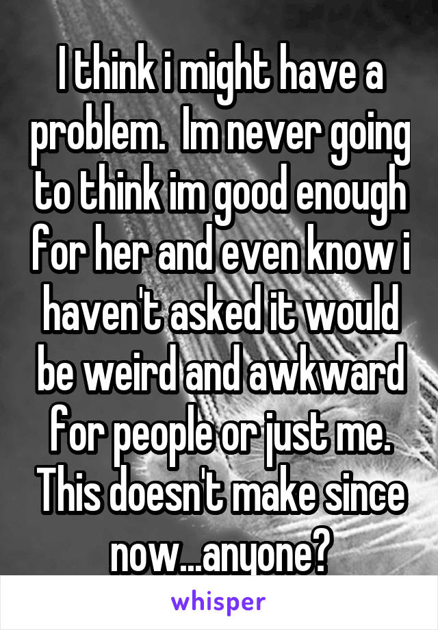 I think i might have a problem.  Im never going to think im good enough for her and even know i haven't asked it would be weird and awkward for people or just me. This doesn't make since now...anyone?