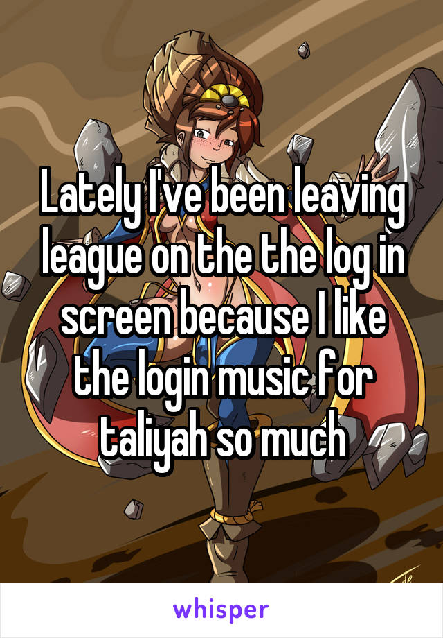 Lately I've been leaving league on the the log in screen because I like the login music for taliyah so much