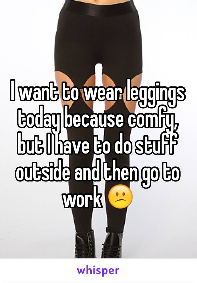 I want to wear leggings today because comfy, but I have to do stuff outside and then go to work 😕