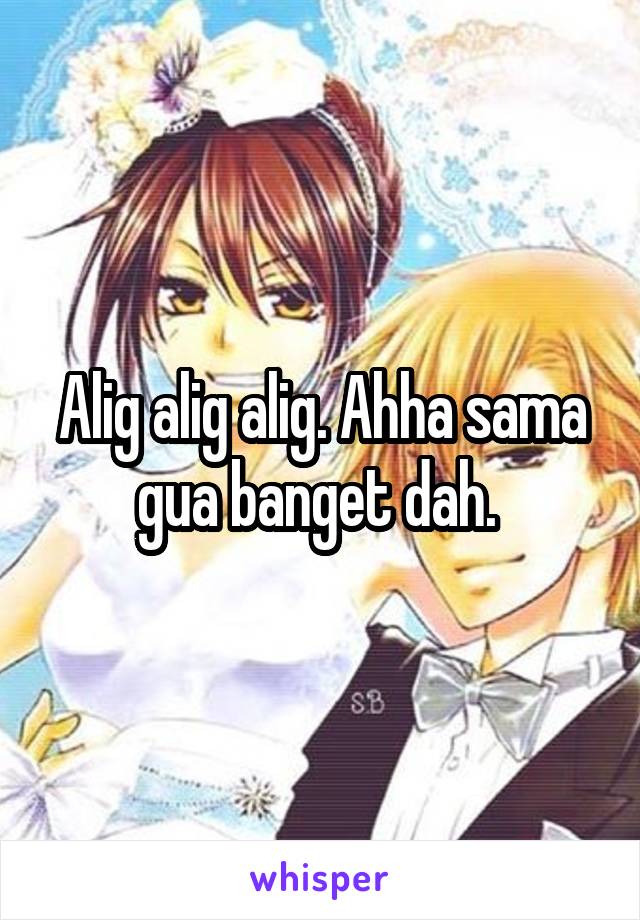 Alig alig alig. Ahha sama gua banget dah. 