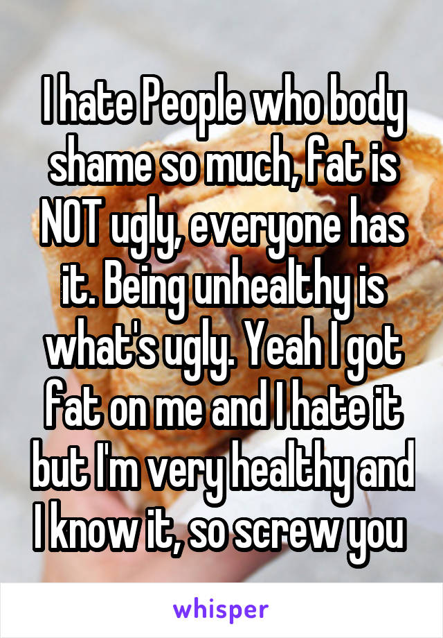 I hate People who body shame so much, fat is NOT ugly, everyone has it. Being unhealthy is what's ugly. Yeah I got fat on me and I hate it but I'm very healthy and I know it, so screw you 