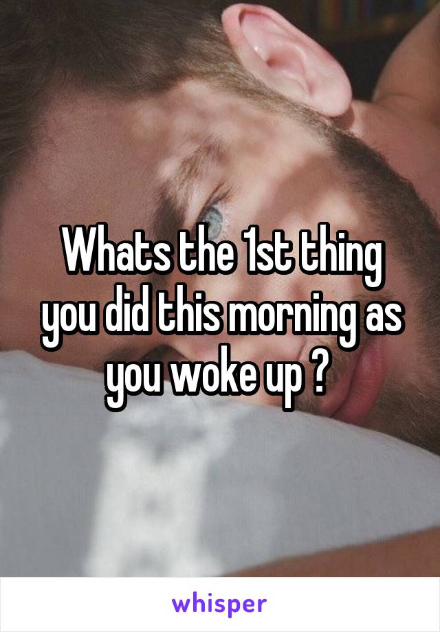 Whats the 1st thing you did this morning as you woke up ? 