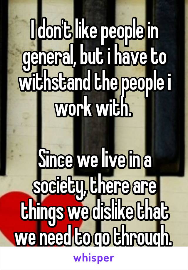 I don't like people in general, but i have to withstand the people i work with. 

Since we live in a society, there are things we dislike that we need to go through. 