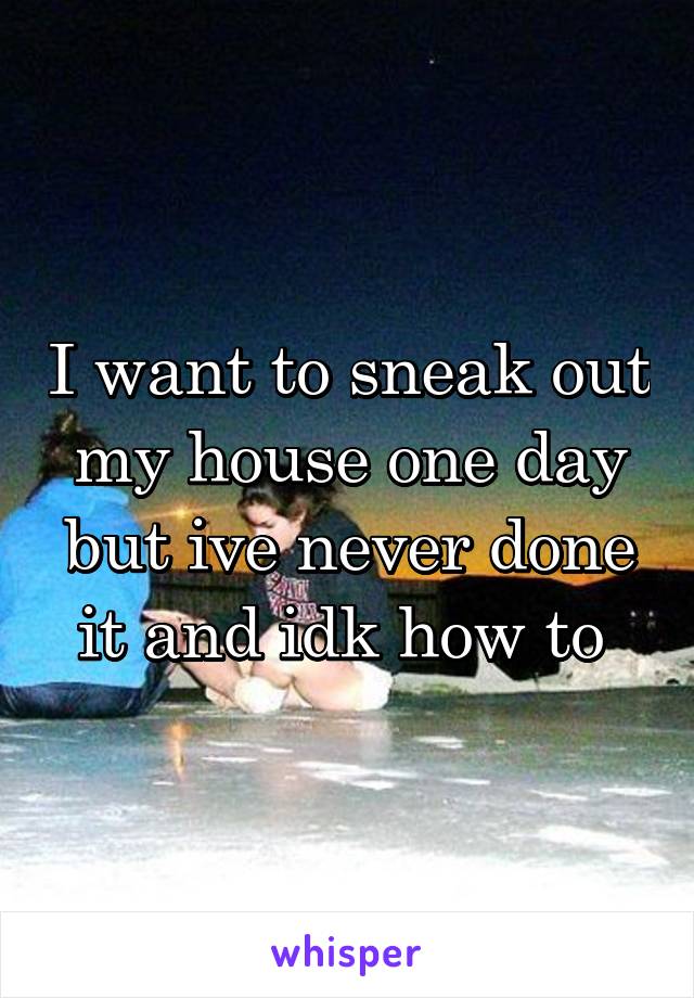 I want to sneak out my house one day but ive never done it and idk how to 