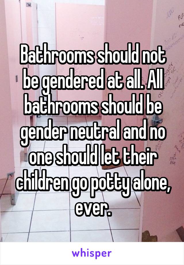 Bathrooms should not be gendered at all. All bathrooms should be gender neutral and no one should let their children go potty alone, ever.