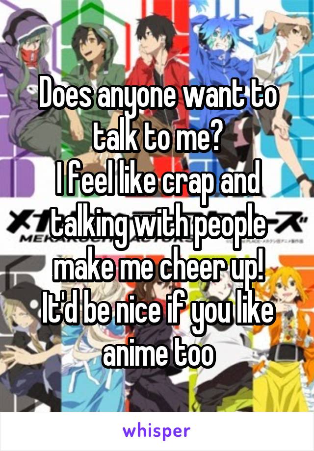 Does anyone want to talk to me?
I feel like crap and talking with people make me cheer up!
It'd be nice if you like anime too