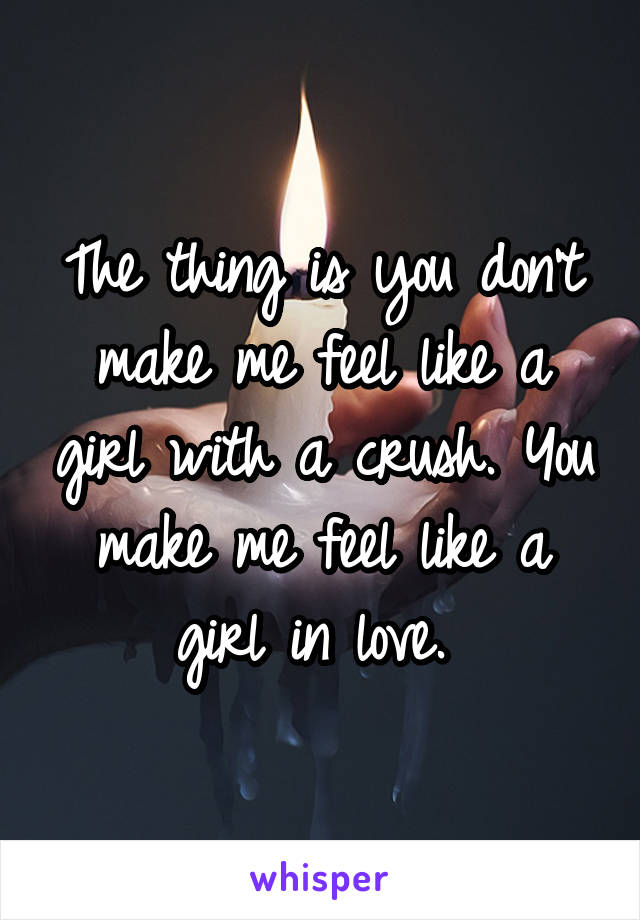 The thing is you don't make me feel like a girl with a crush. You make me feel like a girl in love. 