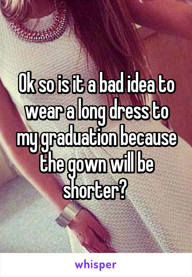 Ok so is it a bad idea to wear a long dress to my graduation because the gown will be shorter? 