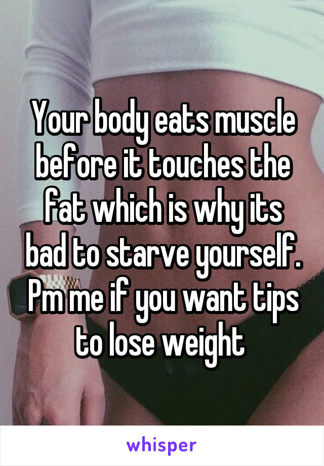 Your body eats muscle before it touches the fat which is why its bad to starve yourself. Pm me if you want tips to lose weight 