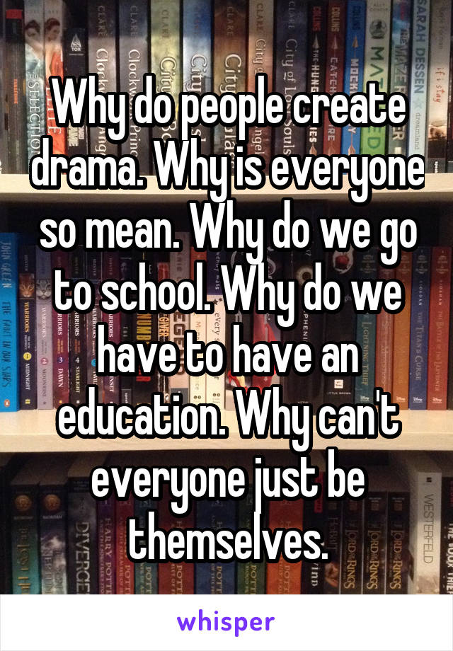 Why do people create drama. Why is everyone so mean. Why do we go to school. Why do we have to have an education. Why can't everyone just be themselves.