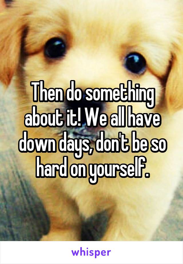 Then do something about it! We all have down days, don't be so hard on yourself.