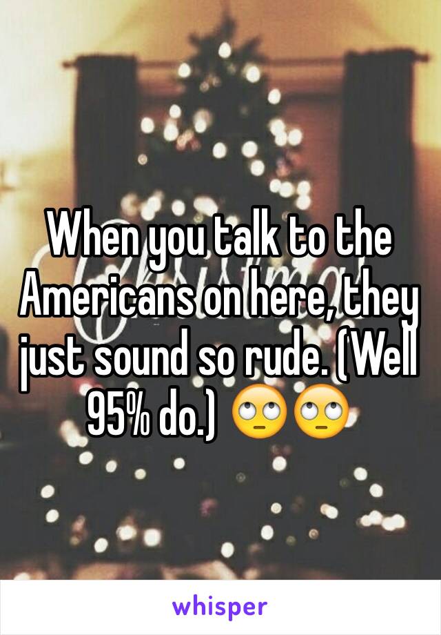 When you talk to the Americans on here, they just sound so rude. (Well 95% do.) 🙄🙄