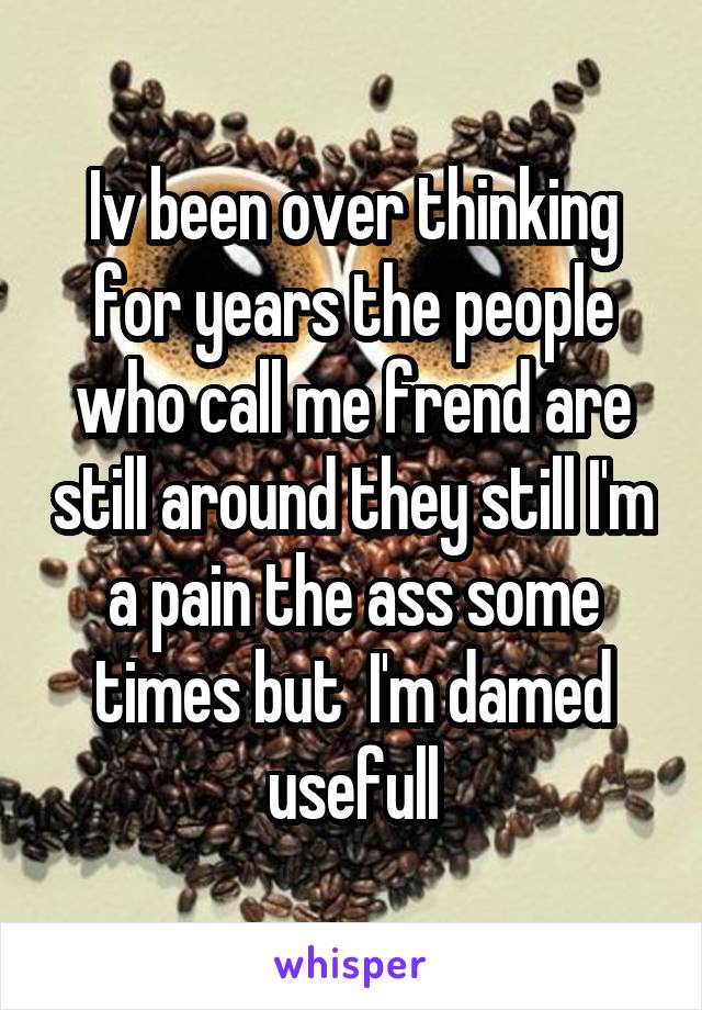 Iv been over thinking for years the people who call me frend are still around they still I'm a pain the ass some times but  I'm damed usefull