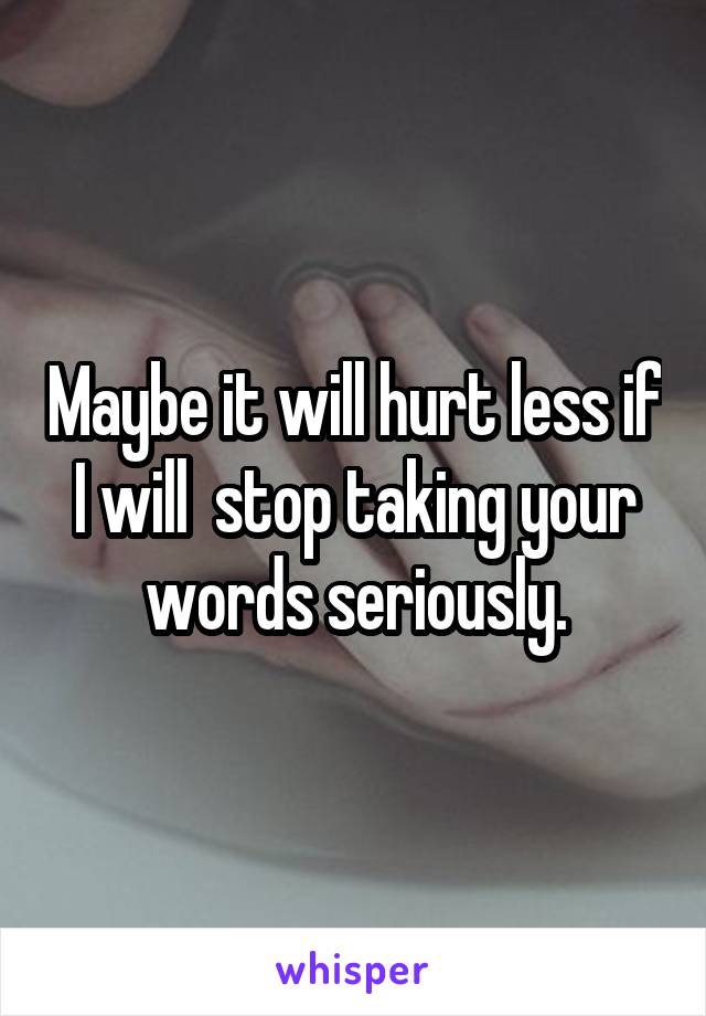 Maybe it will hurt less if I will  stop taking your words seriously.