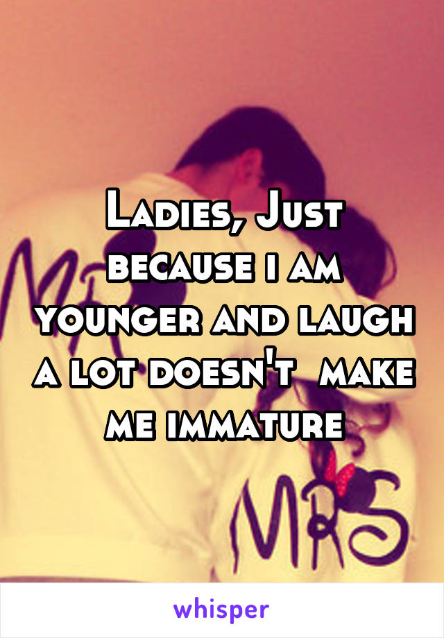 Ladies, Just because i am younger and laugh a lot doesn't  make me immature