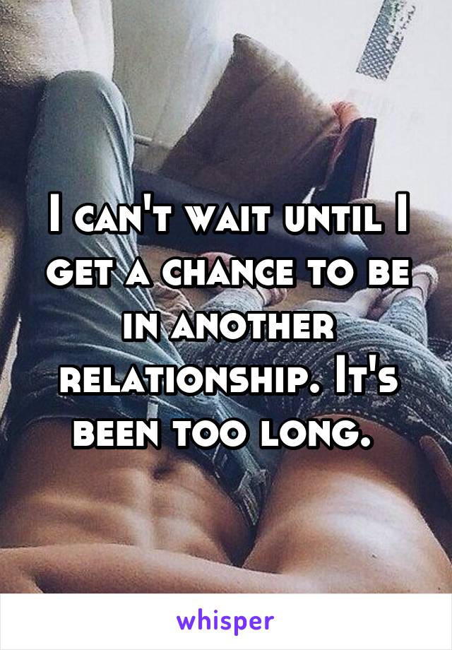 I can't wait until I get a chance to be in another relationship. It's been too long. 