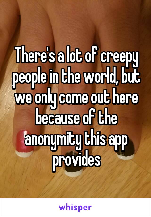 There's a lot of creepy people in the world, but we only come out here because of the anonymity this app provides