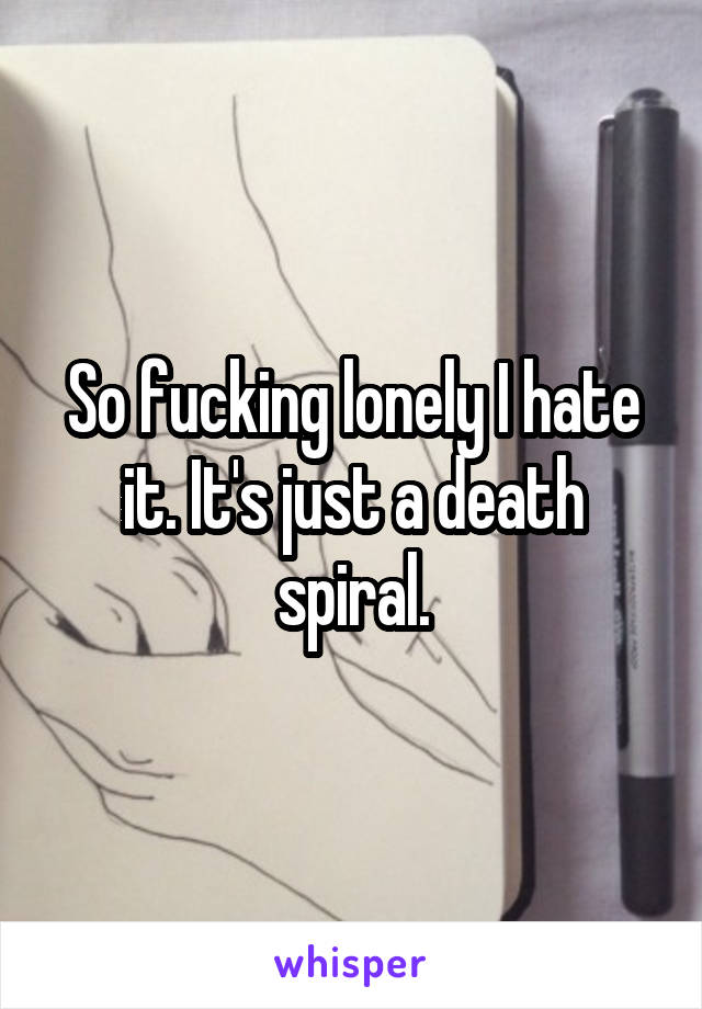 So fucking lonely I hate it. It's just a death spiral.