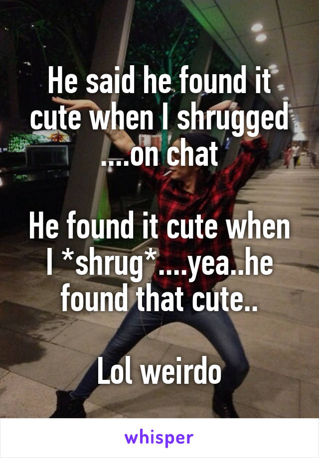 He said he found it cute when I shrugged ....on chat

He found it cute when I *shrug*....yea..he found that cute..

Lol weirdo