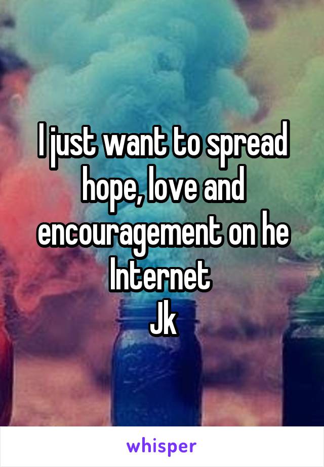 I just want to spread hope, love and encouragement on he Internet 
Jk