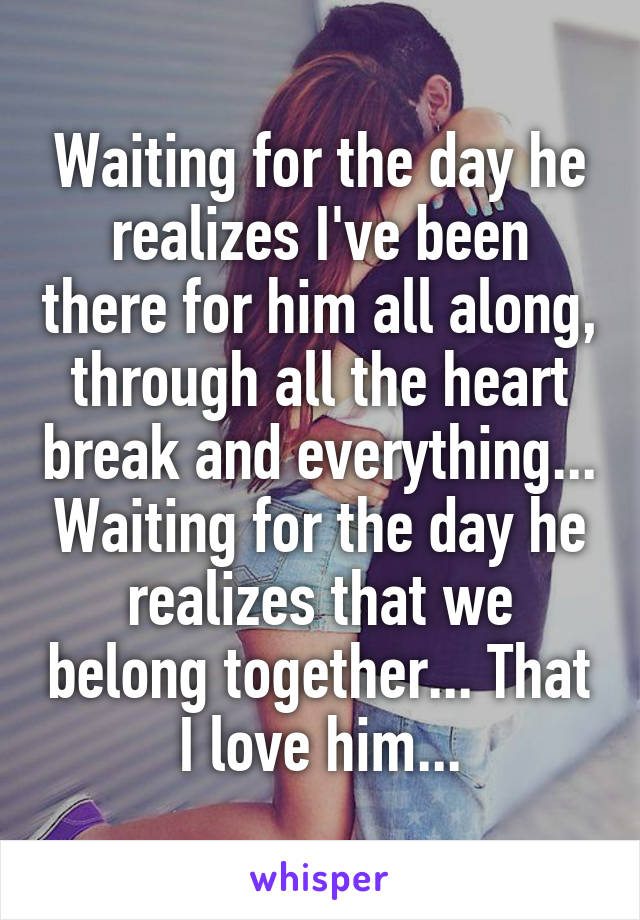 Waiting for the day he realizes I've been there for him all along, through all the heart break and everything... Waiting for the day he realizes that we belong together... That I love him...