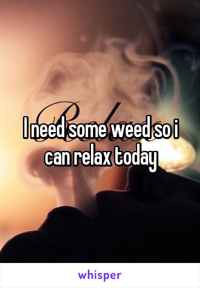 I need some weed so i can relax today