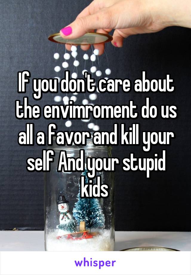 If you don't care about the envimroment do us all a favor and kill your self And your stupid kids 