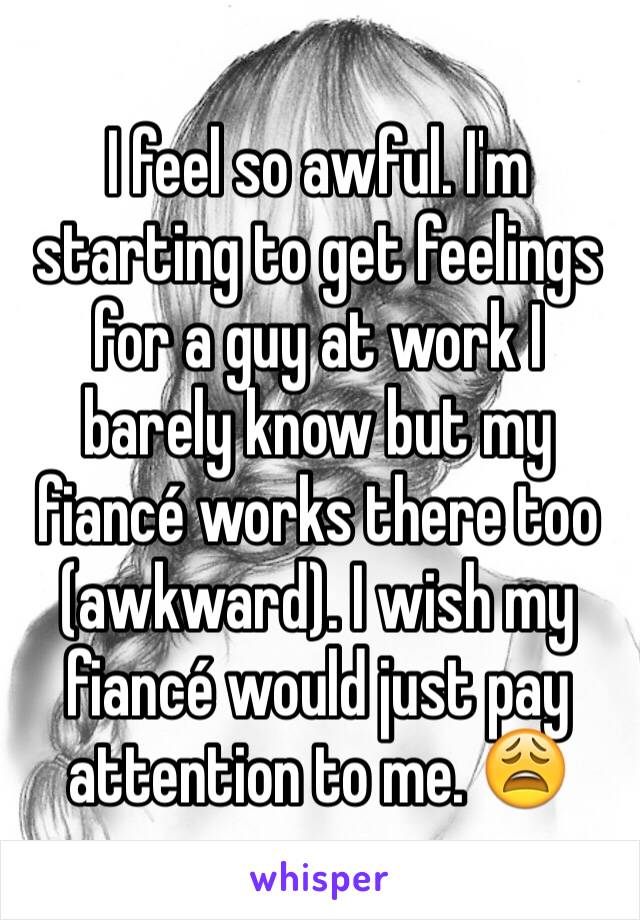 I feel so awful. I'm starting to get feelings for a guy at work I barely know but my fiancé works there too (awkward). I wish my fiancé would just pay attention to me. 😩