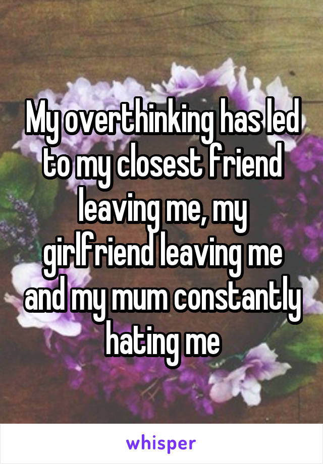 My overthinking has led to my closest friend leaving me, my girlfriend leaving me and my mum constantly hating me