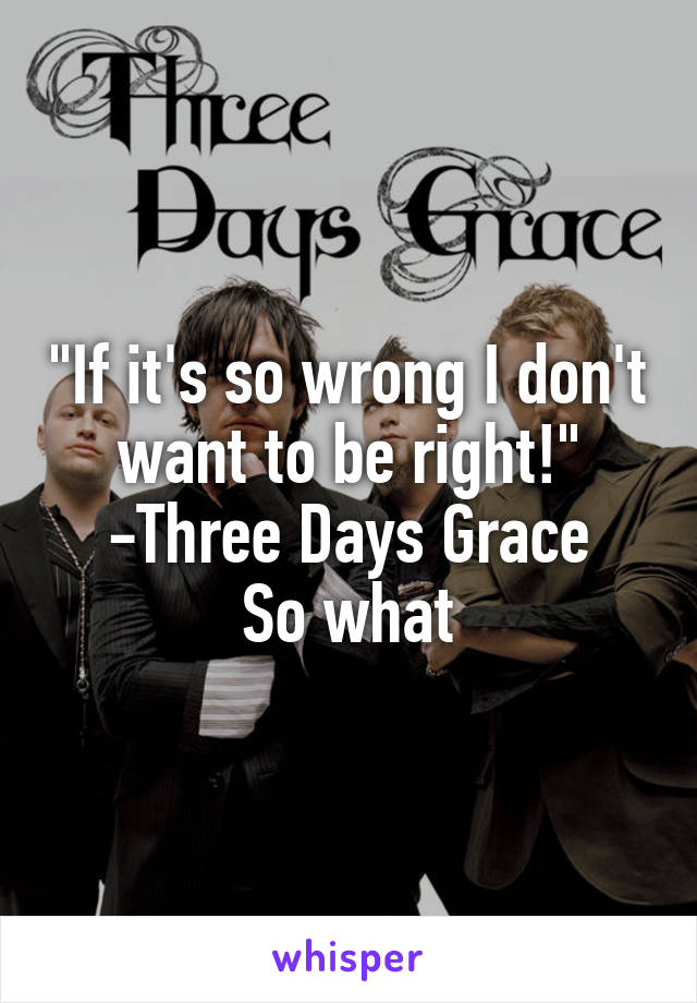 "If it's so wrong I don't want to be right!"
-Three Days Grace
So what